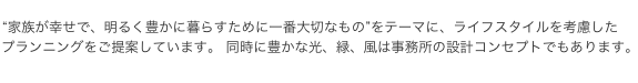 “家族が幸せで、明るく豊かに暮らすために一番大切なもの”をテーマに、ライフスタイルを考慮した  プランニングをご提案しています。 同時に豊かな光、緑、風は事務所の設計コンセプトでもあります。